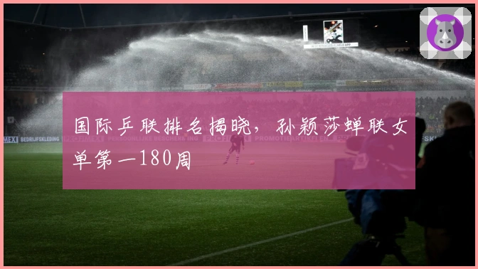 国际乒联排名揭晓，孙颖莎蝉联女单第一180周