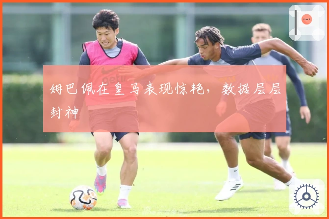 姆巴佩在皇马表现惊艳，数据层层封神