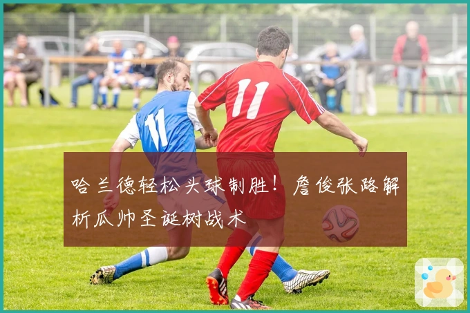 哈兰德轻松头球制胜!詹俊张路解析瓜帅圣诞树战术