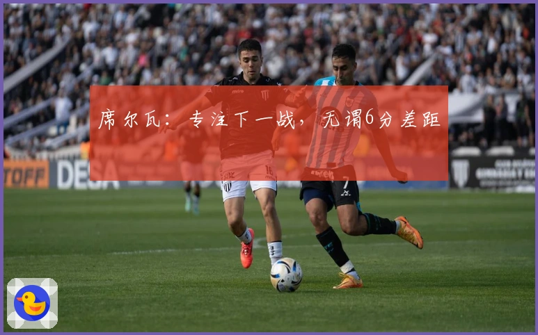 席尔瓦：专注下一战，无谓6分差距