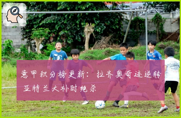 意甲积分榜更新：拉齐奥奇迹逆转 亚特兰大补时绝杀