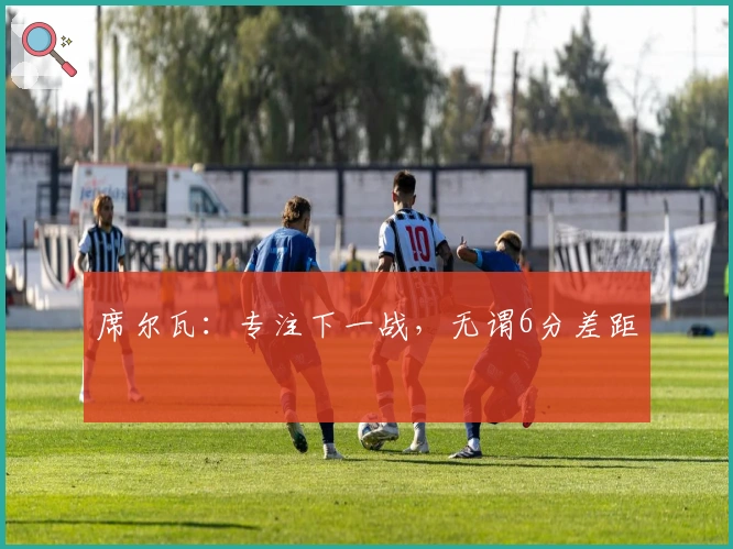 席尔瓦：专注下一战，无谓6分差距