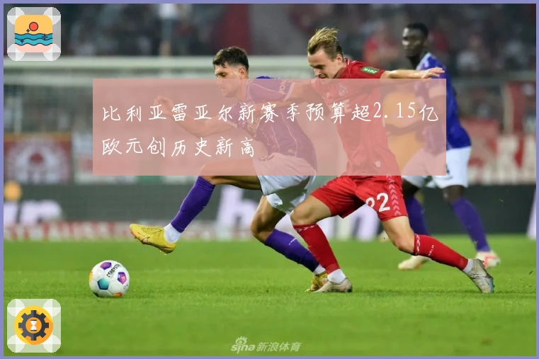 比利亚雷亚尔新赛季预算超2.15亿欧元创历史新高