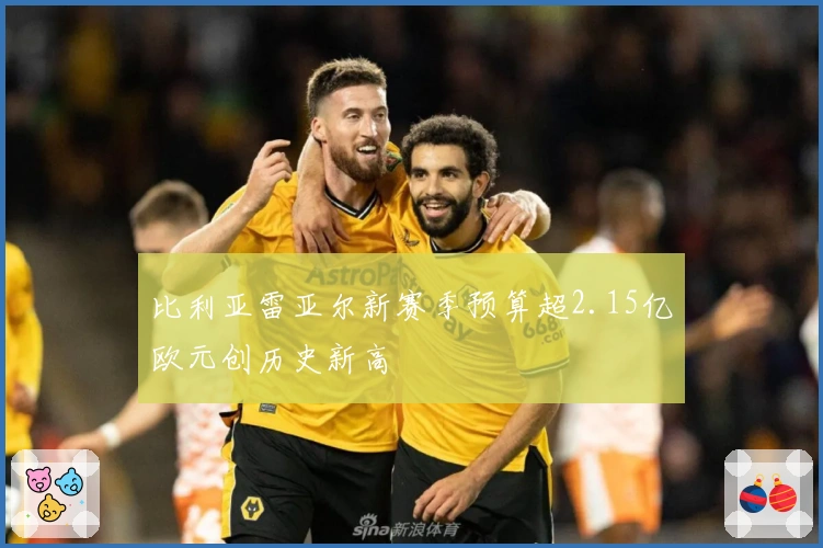 比利亚雷亚尔新赛季预算超2.15亿欧元创历史新高
