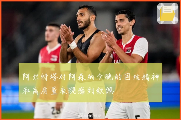 阿尔特塔对阿森纳今晚的团结精神和高质量表现感到钦佩