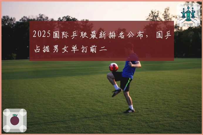 2025国际乒联最新排名公布，国乒占据男女单打前二