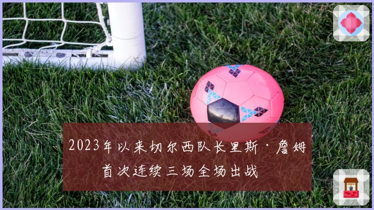 2023年以来切尔西队长里斯·詹姆斯首次连续三场全场出战