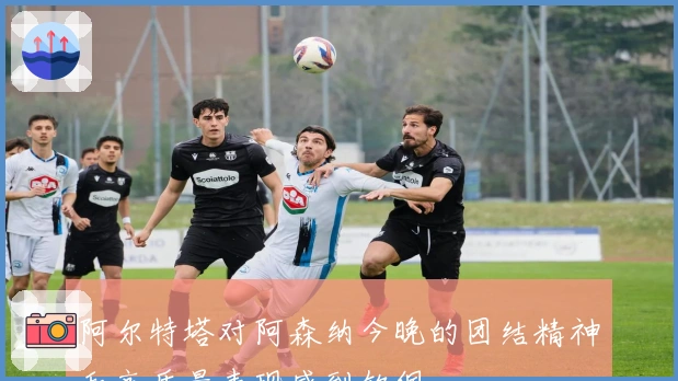 阿尔特塔对阿森纳今晚的团结精神和高质量表现感到钦佩